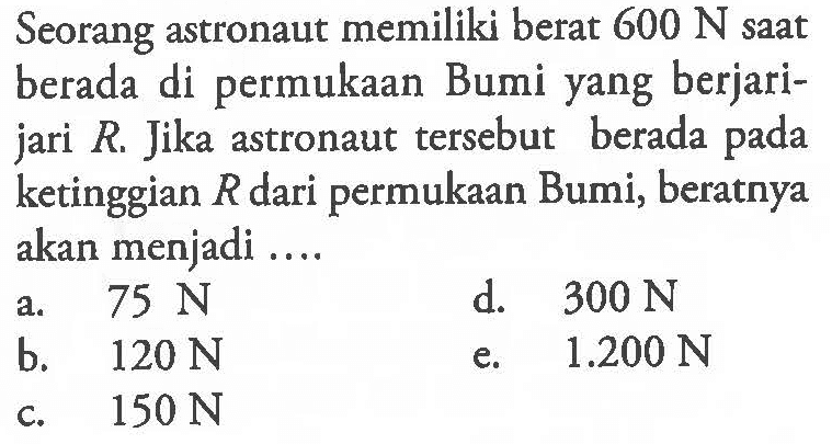 Seorang astronaut memiliki berat 600 N saat berada di permukaan Bumi yang berjarijari R. Jika astronaut tersebut berada pada ketinggian R dari permukaan Bumi, beratnya akan menjadi ....