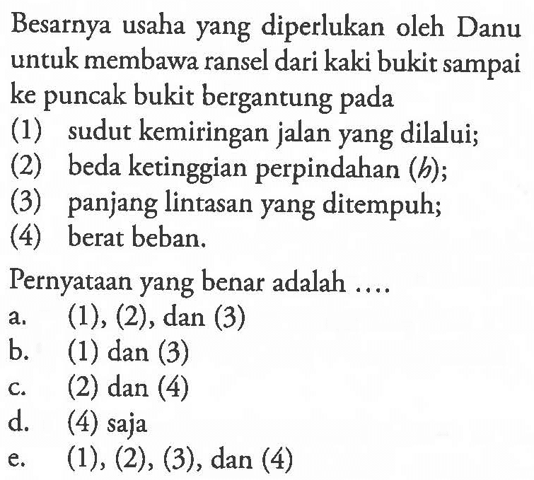 Besarnya usaha yang diperlukan oleh Danu untuk membawa ransel dari kaki bukit sampai ke puncak bukit bergantung pada (1) sudut kemiringan jalan yang dilalui;(2) beda ketinggian perpindahan (b);(3) panjang lintasan yang ditempuh;(4) berat beban.Pernyataan yang benar adalah ....