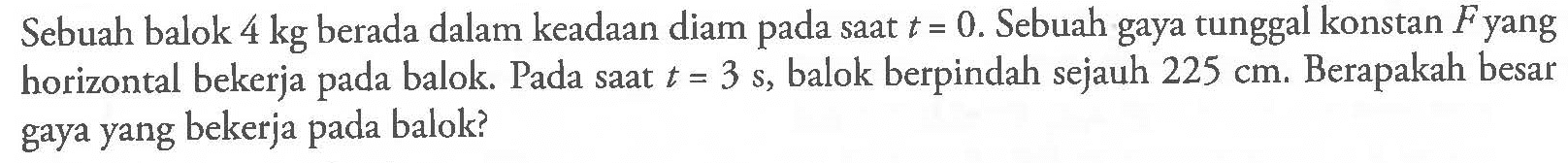 Sebuah balok 4 kg berada dalam keadaan diam pada saat t=0. Sebuah gaya tunggal konstan F yang horizontal bekerja pada balok. Pada saat t=3 s, balok berpindah sejauh 225 cm . Berapakah besar gaya yang bekerja pada balok? 