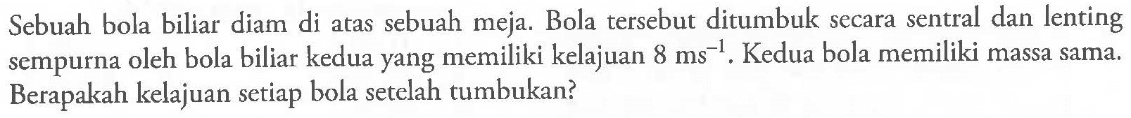 Sebuah bola biliar diam di atas sebuah meja. Bola tersebut ditumbuk secara sentral dan lenting sempurna oleh bola biliar kedua yang memiliki kelajuan  8 ms^-1 . Kedua bola memiliki massa sama. Berapakah kelajuan setiap bola setelah tumbukan?