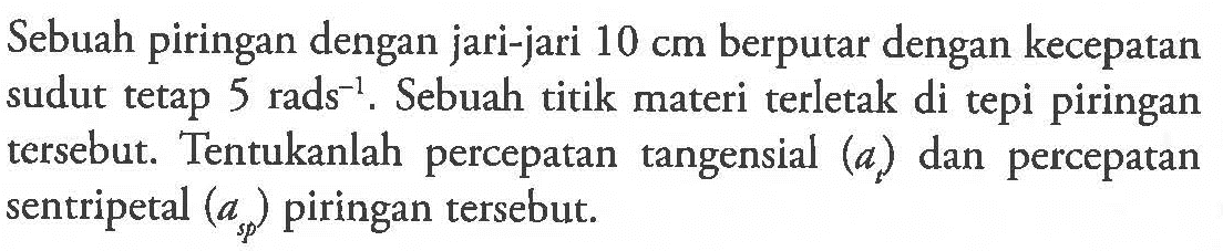 Sebuah piringan dengan jari-jari 10 cm berputar dengan kecepatan sudut tetap 5 rads^(-1). Sebuah titik materi terletak di tepi piringan tersebut. Tentukanlah percepatan tangensial (at) dan percepatan sentripetal (asp) piringan tersebut.