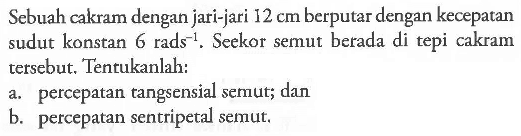 Sebuah cakram dengan jari-jari 12 cm berputar dengan kecepatan sudut konstan 6 rads^(-1). Seekor semut berada di tepi cakram tersebut. Tentukanlah: a. percepatan tangsensial semut; dan b. percepatan sentripetal semut.