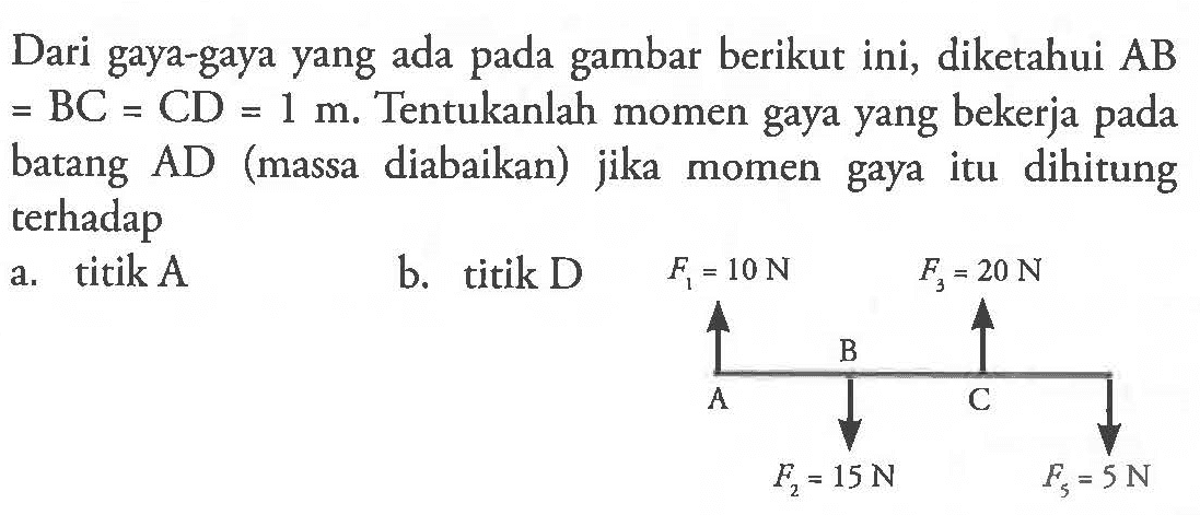 Dari gaya-gaya yang ada gambar berikut ini, diketahui AB = BC = CD = 1 m.  Tentukanlah momen gaya yang bekerja pada batang AD (massa diabaikan) jika momen gaya itu dihitung terhadap a. titik A b. titik D F1 = 10 N F2 = 20 N B A C F2 = 15 N F3 = 5 N