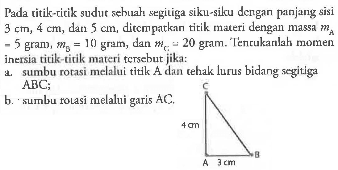 Pada titik-titik sudut sebuah segitiga siku-siku dengan panjang sisi 3 cm, 4 cm, dan 5 cm, ditempatkan titik materi dengan massa mA = 5 gram, mB = 10 gram, dan mC = 20 gram. Tentukanlah momen inersia titik-titik materi tersebut jika: a. sumbu rorasi melalui titik A dan tehak lurus bidang segitiga ABC; b. sumbu rotasi melalui garis AC.