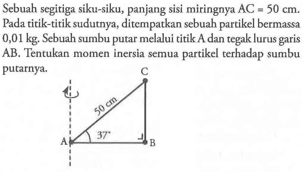 Sebuah segitiga siku-siku, panjang sisi miringnya AC = 50 cm. Pada titik-titik sudutnya, ditempatkan sebuah partikel bermassa 0,01 kg. Sebuah sumbu putar melalui titik A dan tegak lurus garis AB. Tentukan momen inersia semua partikel terhadap sumbu putarnya.