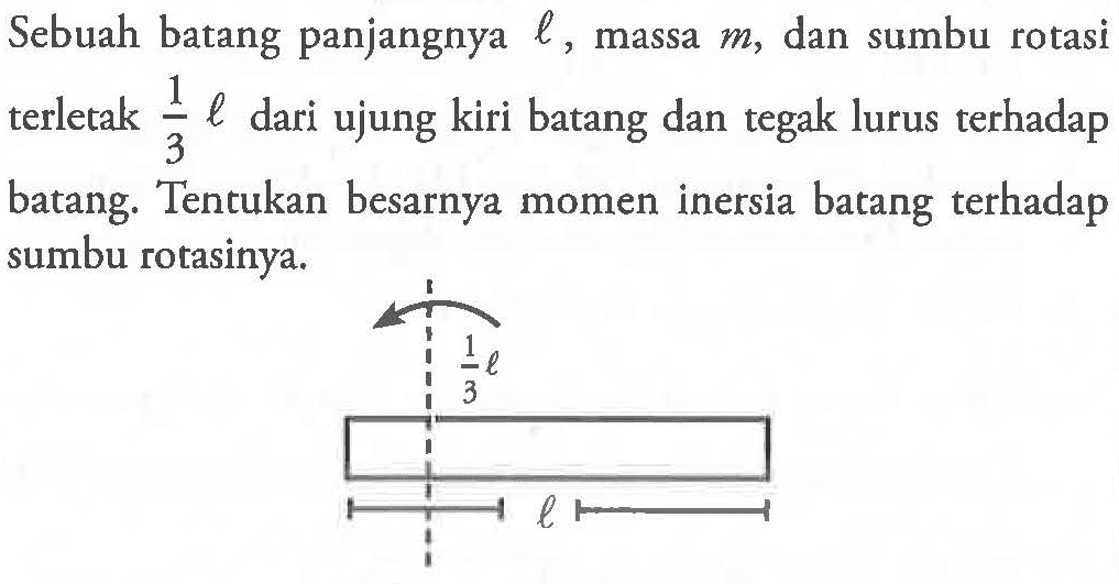 Sebuah batang panjangnya l, massa m, dan sumbu rotasi terletak 1/3 l dari ujung kiri batang dan tegak lurus terhadap batang. Tentukan besarnya momen inersia batang terhadap sumbu rotasinya.