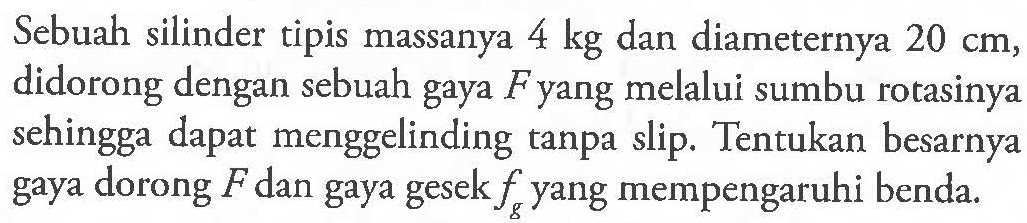 Sebuah silinder tipis massanya 4 kg dan diameternya 20 cm , didorong dengan sebuah gaya F yang melalui sumbu rotasinya sehingga dapat menggelinding tanpa slip. Tentukan besarnya gaya dorong F dan gaya gesek fg yang mempengaruhi benda.