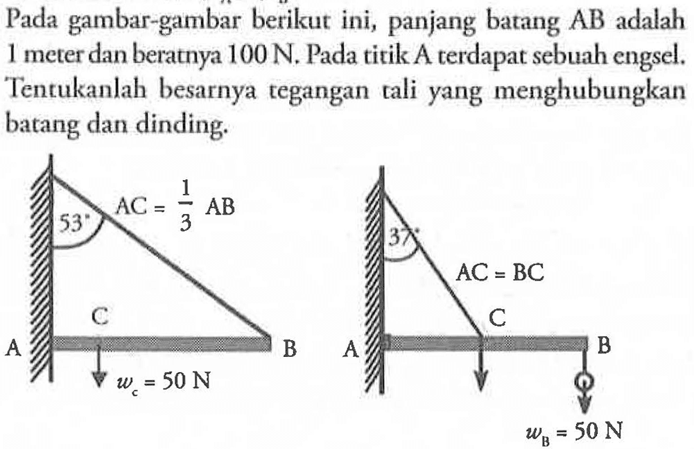 Pada gambar-gambar berikut ini, panjang batang AB adalah 1 emter dan beratnya 100 N. Pada titik A terdapat sebuah engsel. Tentukanlah besarnya tegangan tali yang menghubungkan batang dan dinding. 53 AC = 1/3 AB 37 AC = BC C C A B A B wC = 50 N wB = 50 N 