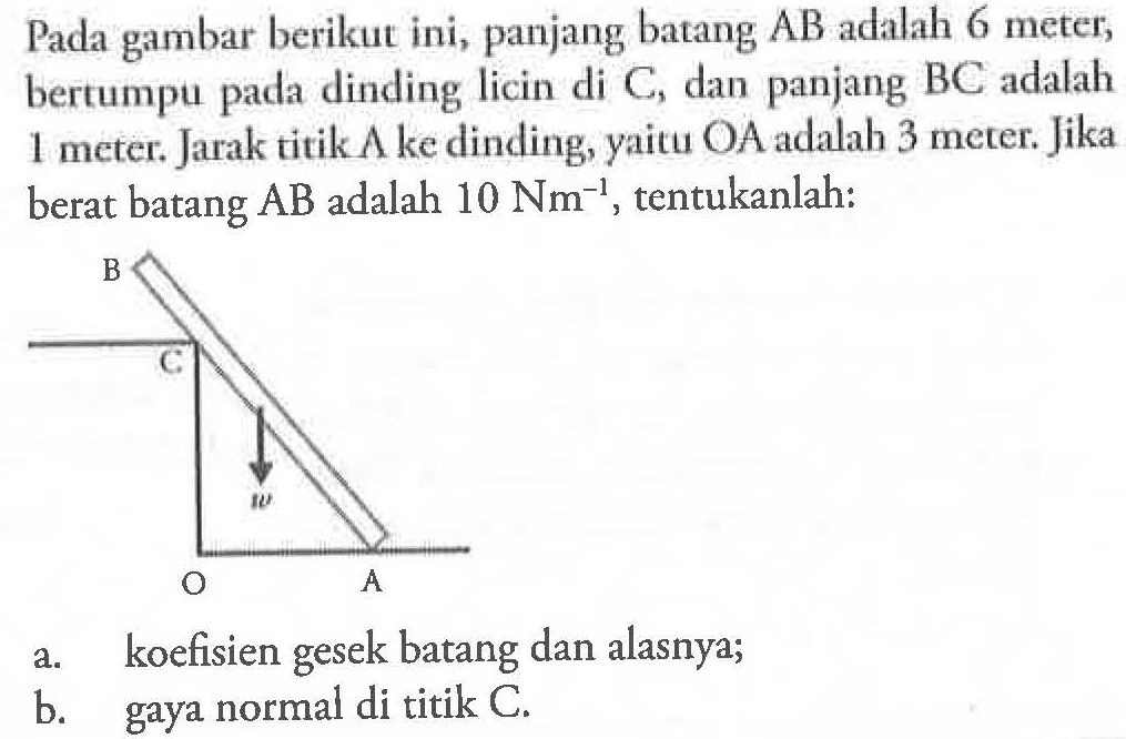 Pada gambar berikut ini, panjang batang AB adalah 6 meter, bertumpu pada dinding licin di C dan panjang BC adalah 1 meter. Jarak titik A ke dinding, yaitu OA adalah 3 meter. Jika berat batang AB adalah 10 Nm^-1, tentukanlah: a. koefisien gesek batang dan alasnya b. gaya normal di titik C.