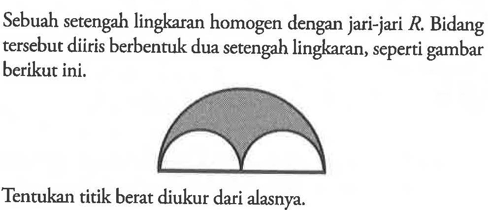 Sebuah setengah lingkaran homogen dengan jari-jari R. Bidang tersebut diiris berbentuk dua setengah lingkaran, seperti gambar berikut ini, Tentukan titik berat diukur dari alasnya.