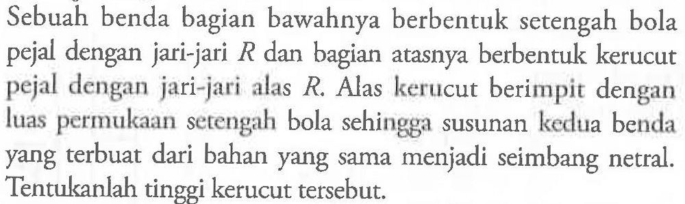 Sebuah benda bagian bawahnya berbentuk setengah bola pejal dengan jari-jari R dan bagian atasnya berbentuk kerucut pejal jari-jari alas R. Alas kerucut berimpit dengan luas permukaan setengah bola sehingga susunan kedua benda yang terbuat dari bahan yang sama menjadi seimbang netral. Tentukanlah tinggi kerucut tersebut.