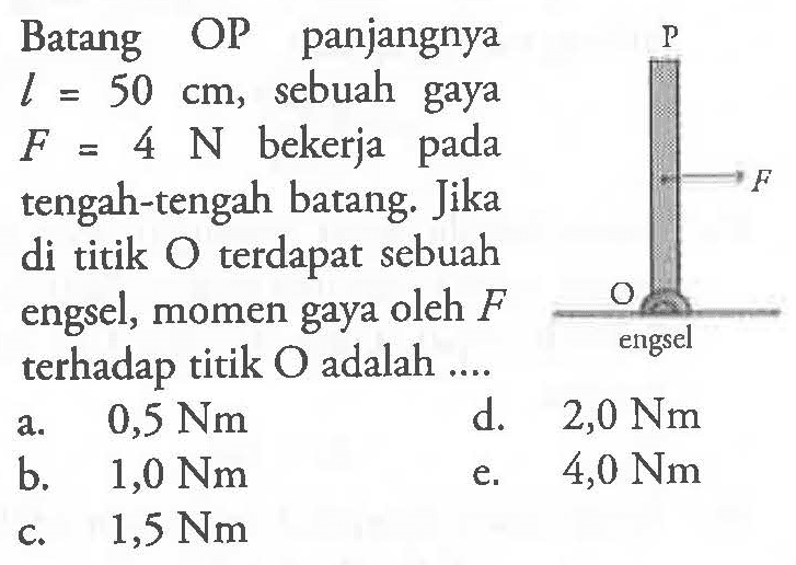 Batang OP panjangnya L = 50 cm, sebuah gaya F = 4 N bekerja pada tengah-tengah batang. Jika di titik O terdapat sebuah engsel, momen gaya oleh F terhadap titik O adalah .... P F O engsel