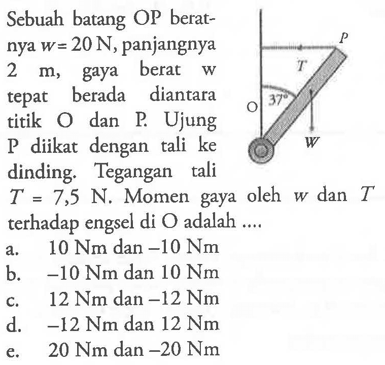 Sebuah batang OP berat- nya w = 20 N, panjangnya 2 m, gaya berat w tepat berada diantara titik O dan P. Ujung P diikat dengan tali ke dinding. Tegangan tali T = 7,5 N. Momen gaya oleh w dan T terhadap engsel di O adalah .... P T 37 O W