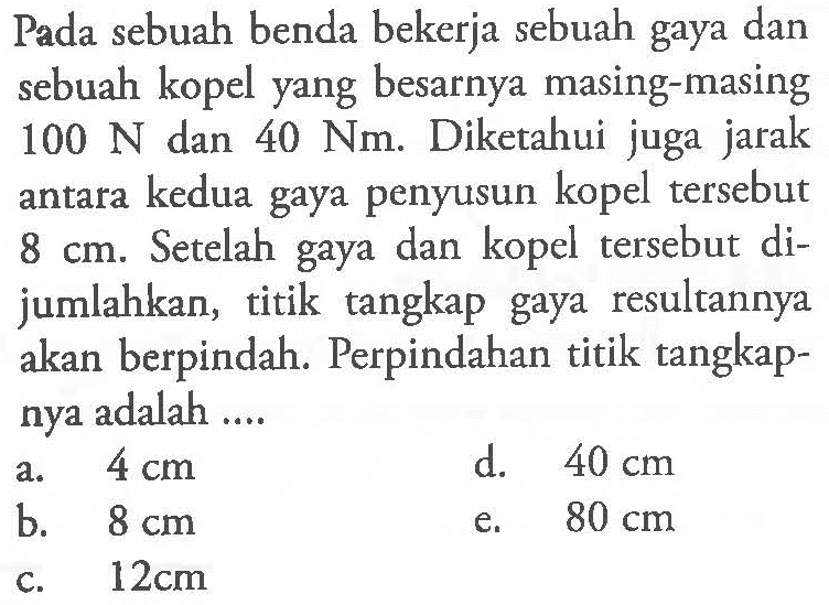 Pada sebuah benda bekerja sebuah gaya dan sebuah kopel yang besarnya masing-masing 100 N dan 40 Nm. Diketahui juga jarak antara kedua gaya penyusun kopel tersebut 8 cm. Setelah gaya dan kopel tersebut di- jumlahkan, titik tangkap gaya resultannya akan berpindah. Perpindahan titik tangkap- nya adalah ....