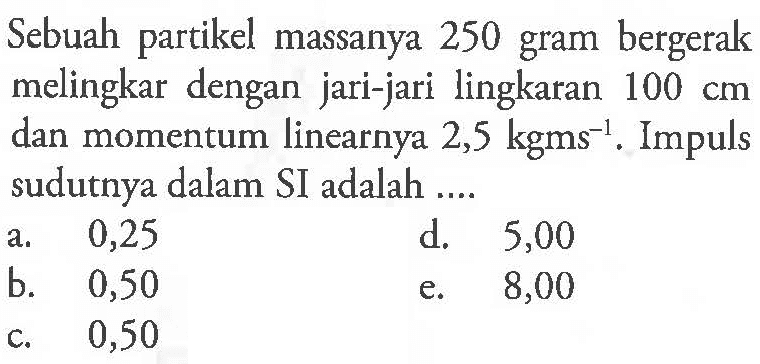 Sebuah partikel massanya 250 gram bergerak melingkar dengan jari-jari lingkaran 100 cm dan momentum linearnya 2,5 kgms^(-1). Impuls sudutnya dalam SI adalah .... 
