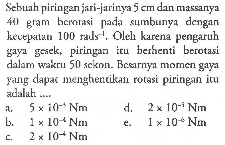 Sebuah piringan jari-jarinya 5 cm dan massanya 40 gram berotasi pada sumbunya dengan kecepatan 100 rads^-1. Oleh karena pengaruh gaya gesek, piringan itu berhenti berotasi dalam waktu 50 sekon. Besarnya momen gaya yang dapat menghentikan rotasi piringan itu adalah ....