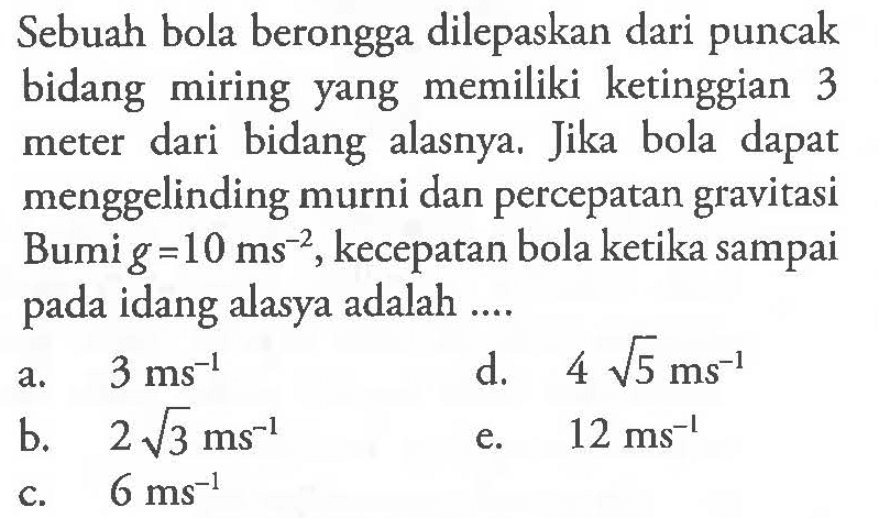 Sebuah bola berongga dilepaskan dari puncak bidang miring memiliki ketinggian yang 3 dari bidang alasnya. Jika bola dapat meter menggelinding murni dan percepatan gravitasi Bumi = 10 ms^-2, kecepatan bola ketika sampai pada bidang alasnya adalah .... 