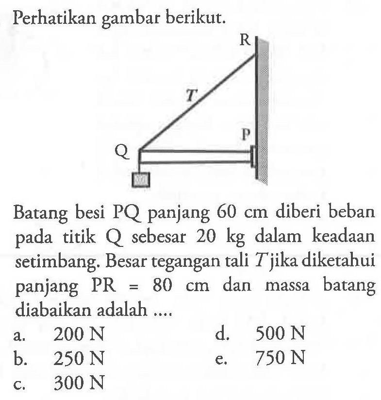 Perhatikan gambar berikut. R T Q P Batang besi PQ panjang 60 cm diberi beban pada titik Q sebesar  20 kg  dalam keadaan setimbang. Besar tegangan tali  T  jika diketahui panjang PR=80 cm dan massa batang diabaikan adalah ....