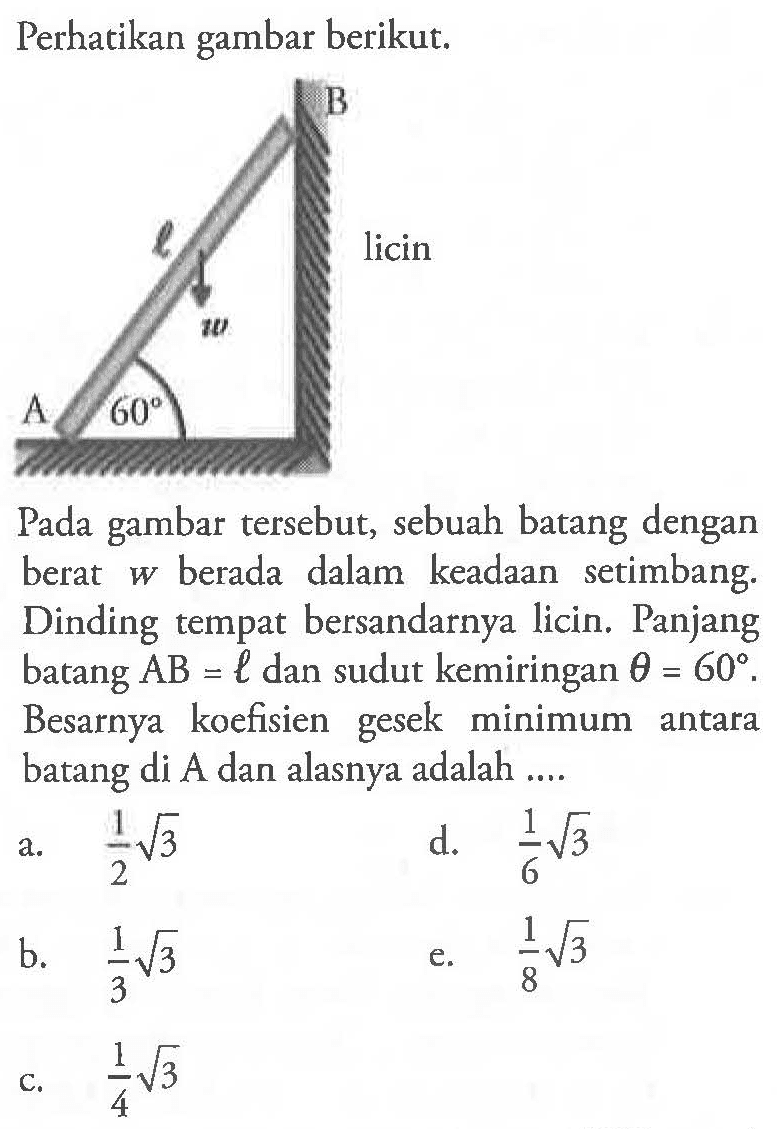 Perhatikan gambar berikut. A l B licin w 60 Pada gambar tersebut, sebuah batang dengan berat  w  berada dalam keadaan setimbang. Dinding tempat bersandarnya licin. Panjang batang AB=l dan sudut kemiringan theta=60. Besarnya koefisien gesek minimum antara batang di A dan alasnya adalah ... a.  1/2 akar(3) d.  1/6 akar(3) b.  1/3 akar(3) e.  1/8 akar(3) c.  1/4 akar(3) 