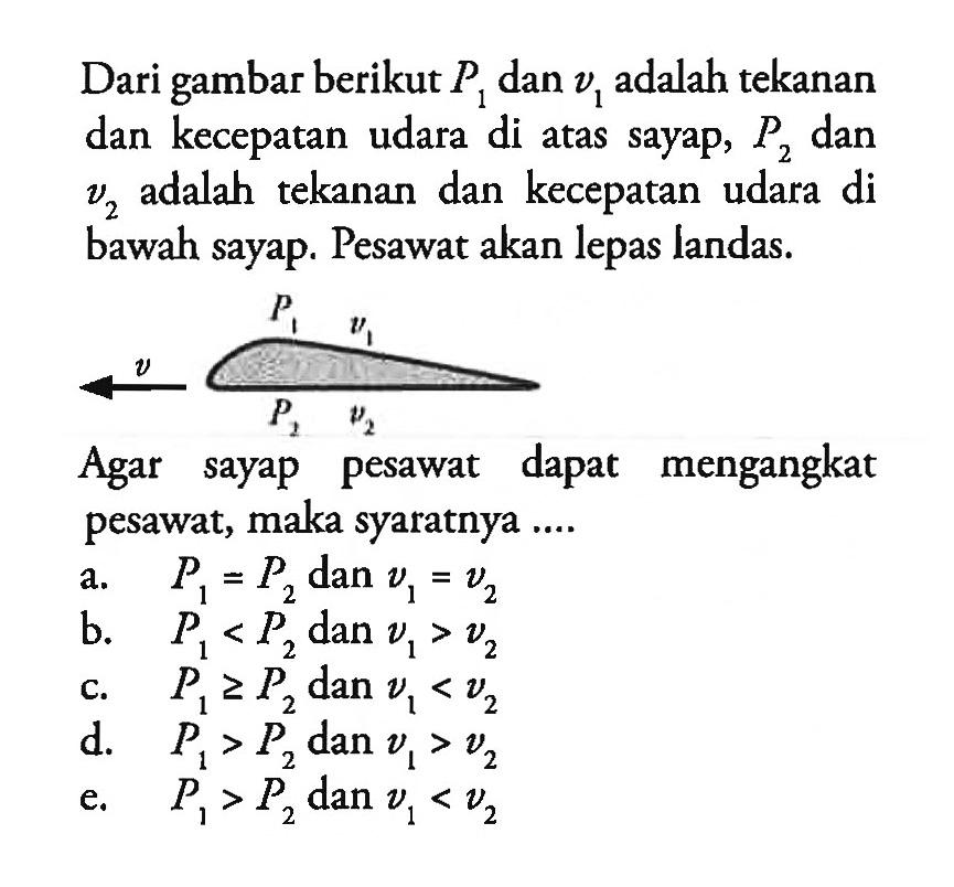 Dari gambar berikut P1 dan v1 adalah tekanan dan kecepatan udara di atas sayap, P2 dan v2 adalah tekanan dan kecepatan udara di bawah sayap. Pesawat akan lepas landas.         p1 v1 v p2 v2 Agar sayap pesawat dapat mengangkat pesawat, maka syaratnya .... 