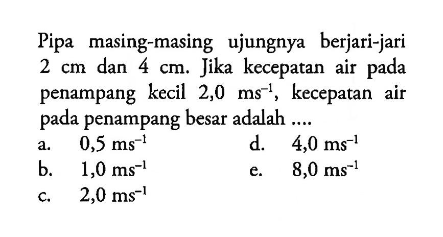 Pipa masing-masing ujungnya berjari-jari 2 cm dan 4 cm. Jika kecepatan air pada penampang kecil 2,0 ms^-1, kecepatan air pada penampang besar adalah .... 