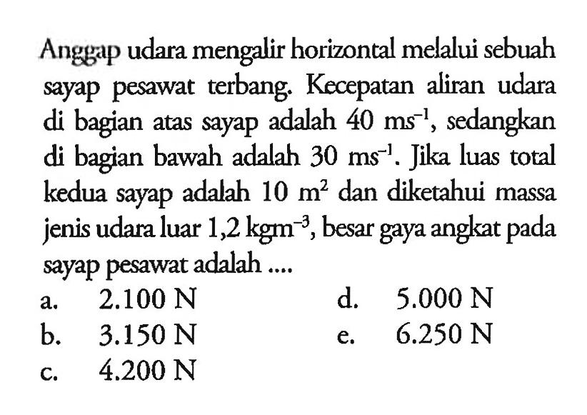 Anggap udara mengalir horizontal melalui sebuah sayap pesawat terbang. Kecepatan aliran udara di bagian atas sayap adalah 40 ms^(-1), sedangkan di bagian bawah adalah 30 ms^(-1). Jika luas total kedua sayap adalah 10 m^2 dan diketahui massa jenis udara luar 1,2 kgm^(-3), besar gaya angkat pada sayap pesawat adalah.... 