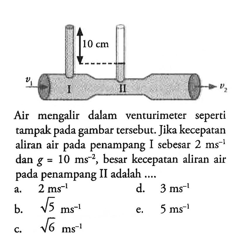 10 cm v1 I II v2 Air mengalir dalam venturimeter seperti tampak pada gambar tersebut. Jika kecepatan aliran air pada penampang I sebesar 2 ms^-1 dan g=10 ms^-2 , besar kecepatan aliran air pada penampang II adalah .... 