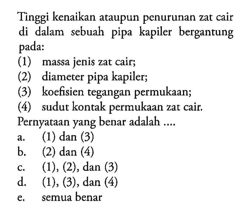 Tinggi kenaikan ataupun penurunan zat cair di dalam sebuah pipa kapiler bergantung pada: 
(1) massa jenis zat cair; (2) diameter pipa kapiler; (3) koefisien tegangan permukaan; (4) sudut kontak permukaan zat cair. 
Pernyataan yang benar adalah 
a. (1) dan (3) b. (2) dan (4) c. (1) , (2), dan (3) d. (1), (3), dan (4) e. semua benar 