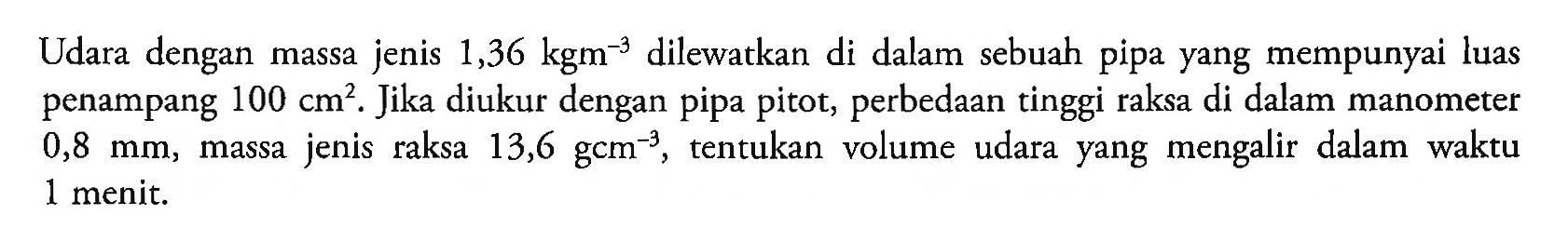 Udara dengan massa jenis 1,36 kgm^-3 dilewatkan di dalam sebuah pipa yang mempunyai luas penampang 100 cm^2 . Jika diukur dengan pipa pitot, perbedaan tinggi raksa di dalam manometer 0,8 mm , massa jenis raksa  13,6 gcm^-3 , tentukan volume udara yang mengalir dalam waktu 1 menit.