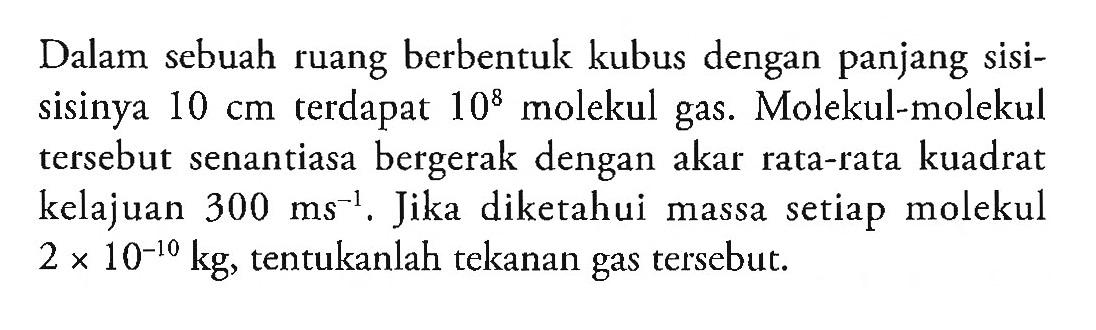 Dalam sebuah ruang berbentuk kubus dengan panjang sisi-sisinya 10 cm terdapat 10^8 molekul gas. Molekul-molekul tersebut senantiasa bergerak dengan akar rata-rata kuadrat kelajuan 300 ms^(-1). Jika diketahui massa setiap molekul 2 x 10^(-10) kg, tentukanlah tekanan gas tersebut.