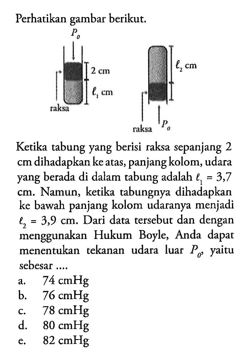 Perhatikan gambar berikut. P0 raksa 2 cm l1 cm l2 cm P0 raksa Ketika tabung yang berisi raksa sepanjang 2 cm dihadapkan ke atas, panjang kolom, udara yang berada di dalam tabung adalah l1=3,7 cm. Namun, ketika tabungnya dihadapkan ke bawah panjang kolom udaranya menjadi l2=3,9 cm. Dari data tersebut dan dengan menggunakan Hukum Boyle, Anda dapat menentukan tekanan udara luar P0, yaitu sebesar ... a.   74 cmHg b.  76 cmHg c.  78 cmHg d.  80 cmHg e.  82 cmHg 