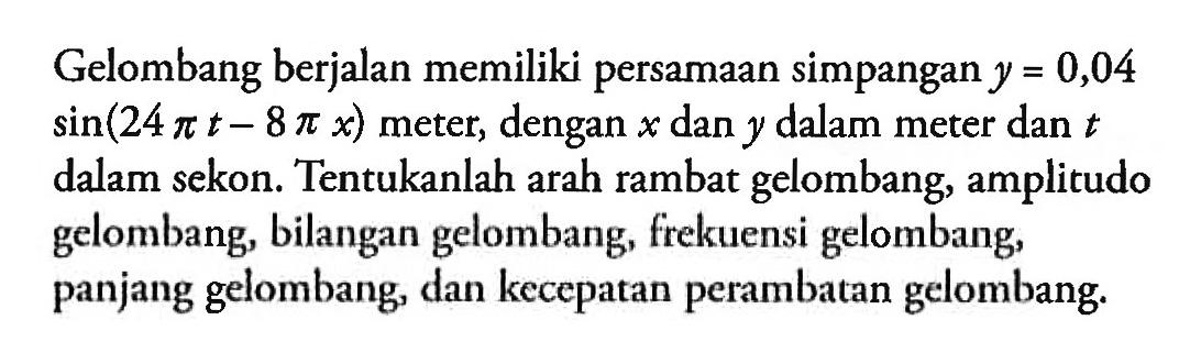 Gelombang berjalan memiliki persamaan simpangan y=0,04 sin (24 pi t-8 pi x) meter, dengan x dan y dalam meter dan t dalam sekon. Tentukanlah arah rambat gelombang, amplitudo gelombang, bilangan gelombang, frekuensi gelombang, panjang gelombang, dan kecepatan perambatan gelombang.