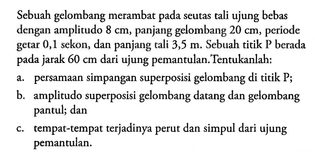 Sebuah gelombang merambat pada seutas tali ujung bebas dengan amplitudo  8 cm , panjang gelombang  20 cm , periode getar 0,1 sekon, dan panjang tali  3,5 m . Sebuah titik P berada pada jarak  60 cm  dari ujung pemantulan. Tentukanlah:a. persamaan simpangan superposisi gelombang di titik P;b. amplitudo superposisi gelombang datang dan gelombang pantul; danc. tempat-tempat terjadinya perut dan simpul dari ujung pemantulan.