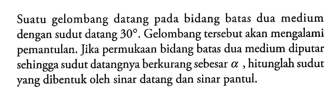 Suatu gelombang datang pada bidang batas dua medium dengan sudut datang 30 derajat. Gelombang tersebut akan mengalami pemantulan. Jika permukaan bidang batas dua medium diputar sehingga sudut datangnya berkurang sebesar alpha, hitunglah sudut yang dibentuk oleh sinar datang dan sinar pantul.