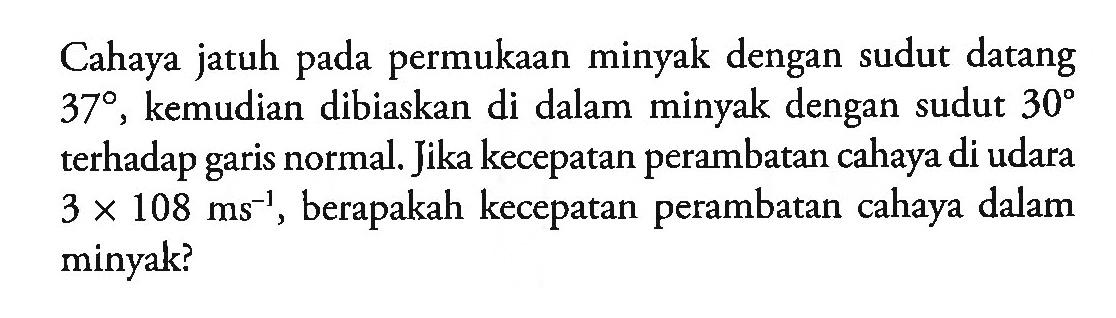 Cahaya jatuh pada permukaan minyak dengan sudut datang 37, kemudian dibiaskan di dalam minyak dengan sudut 30 terhadap garis normal. Jika kecepatan perambatan cahaya di udara 3 x 10^8 ms^(-1), berapakah kecepatan perambatan cahaya dalam minyak?