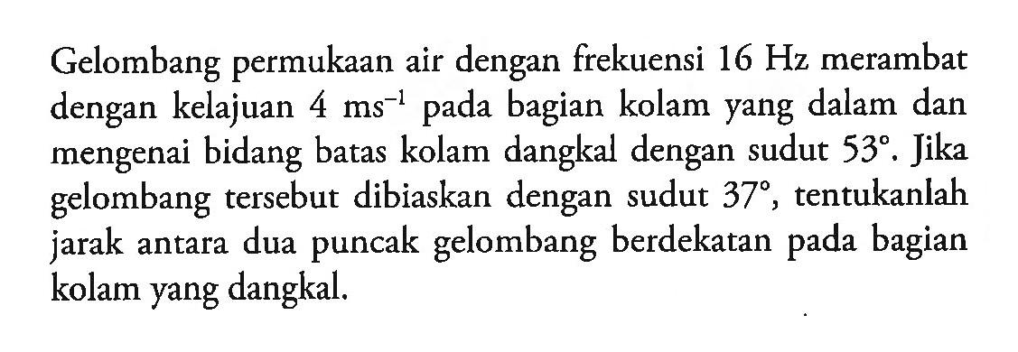 Gelombang permukaan air dengan frekuensi 16 Hz merambat dengan kelajuan 4 ms^(-1) pada bagian kolam yang dalam dan mengenai bidang batas kolam dangkal dengan sudut 53. Jika gelombang tersebut dibiaskan dengan sudut 37, tentukanlah jarak antara dua puncak gelombang berdekatan pada bagian kolam yang dangkal.