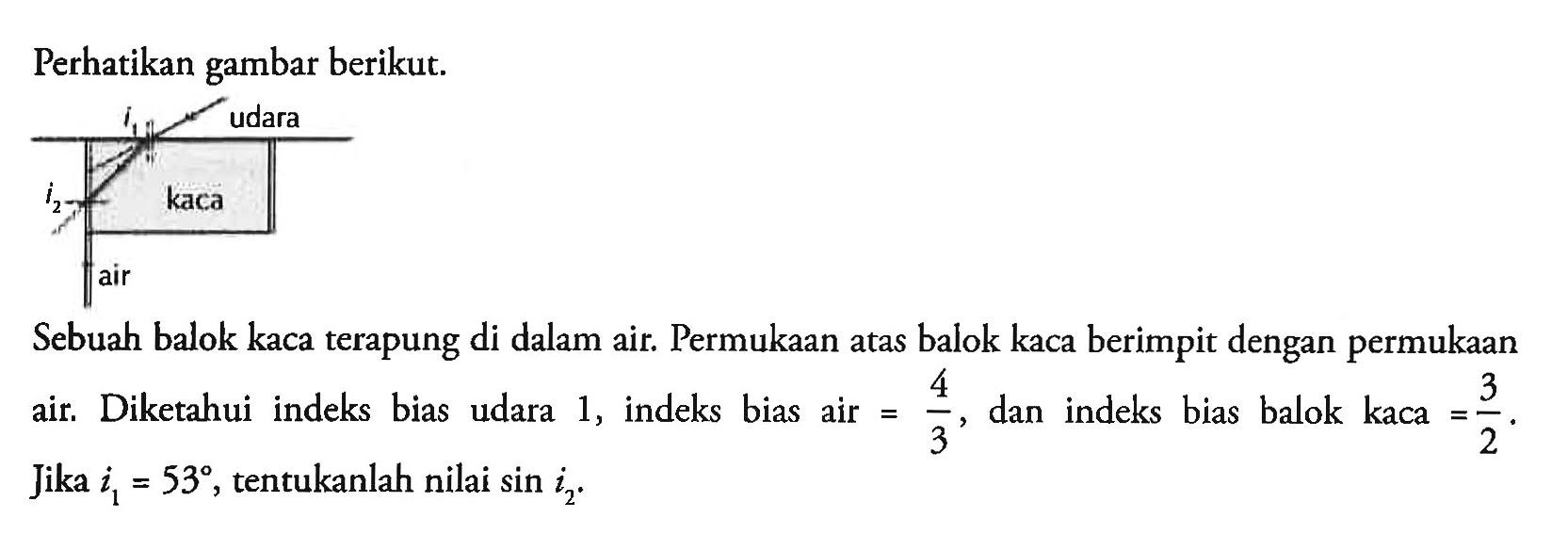 Perhatikan gambar berikut. i1 udara kaca i2 air Sebuah balok kaca terapung di dalam air. Permukaan atas balok kaca berimpit dengan permukaan air. Diketahui indeks bias udara 1, indeks bias air =4/3, dan indeks bias balok kaca =3/2. Jika i1=53, tentukanlah nilai sin i2.