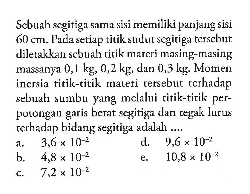 Sebuah segitiga sama sisi memiliki panjang sisi 60 cm. Pada setiap titik sudut segitiga tersebut diletakkan sebuah titik materi masing-masing massanya 0,1 kg, 0,2 kg dan 0,3 kg. Momen inersia titik-titik materi tersebut terhadap sebuah sumbu yang melalui titik-titik perpotongan garis berat segitiga dan tegak lurus terhadap bidang segitiga adalah ...