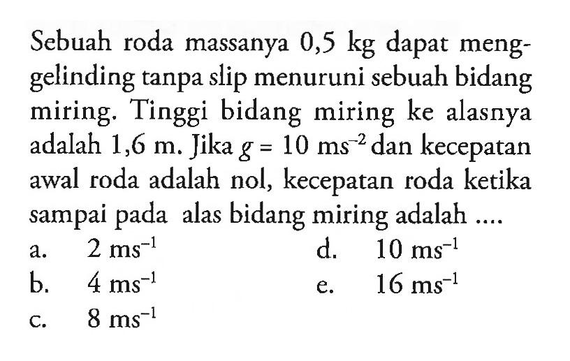 Sebuah roda massanya 0,5 kg dapat menggelinding tanpa slip menuruni sebuah bidang miring. Tinggi bidang miring ke alasnya adalah 1,6 m. Jika g = 10 ms^(-2) dan kecepatan awal roda adalah nol, kecepatan roda ketika sampai pada alas bidang miring adalah ...