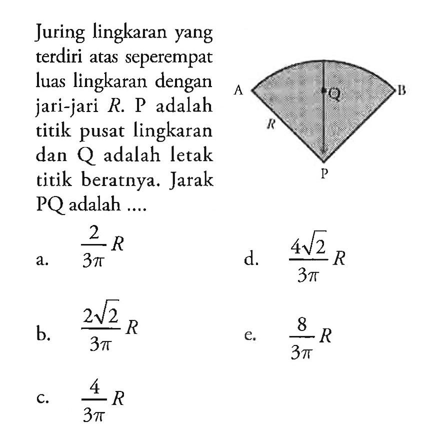 Juring lingkaran yang terdiri atas seperempat luas lingkaran dengan jari-jari R. P adalah titik pusat lingkaran dan Q adalah letak titik beratnya. Jarak PQ adalah ...