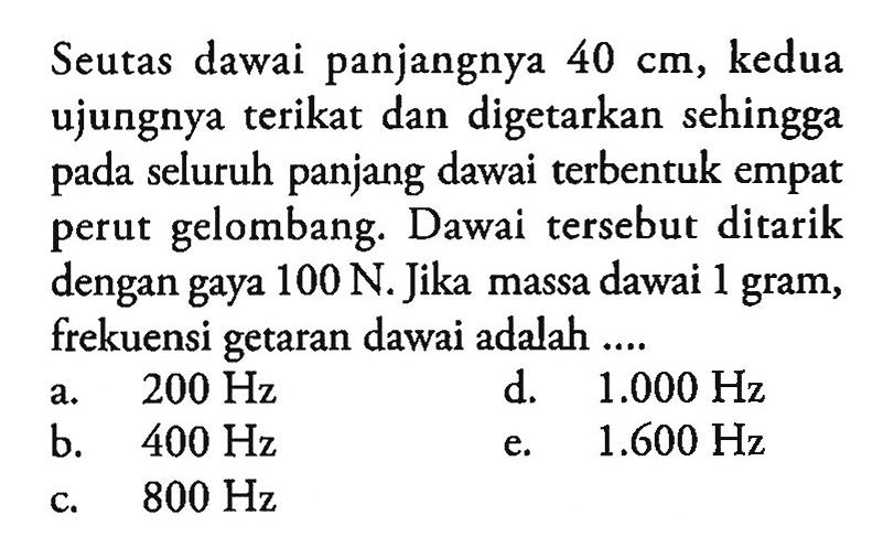 Seutas dawai panjangnya 40 cm, kedua ujungnya terikat dan digetarkan sehingga pada seluruh panjang dawai terbentuk empat perut gelombang. Dawai tersebut ditarik dengan gaya 100 N. Jika massa dawai 1 gram, frekuensi getaran dawai adalah....