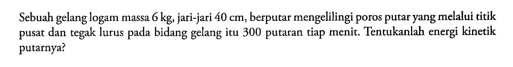 Sebuah gelang logam massa 6 kg, jari-jari 40 cm, berputar mengelilingi poros putar yang melalui titik pusat dan tegak lurus pada bidang gelang itu 300 putaran tiap menit. Tentukanlah energi kinetik putarnya?