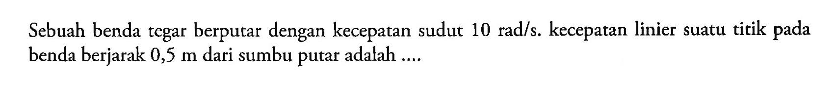 Sebuah benda tegar berputar dengan kecepatan sudut 10 rad/s. kecepatan linier suatu titik pada benda berjarak 0,5 m dari sumbu putar adalah ...