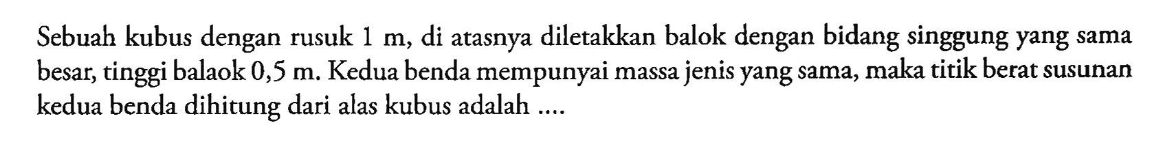 Sebuah kubus dengan rusuk 1 m, di atasnya diletakkan balok dengan bidang singgung yang sama besar, tinggi balaok 0,5 m. Kedua benda mempunyai massa jenis yang sama, maka titik berat susunan kedua benda dihitung dari alas kubus adalah ...