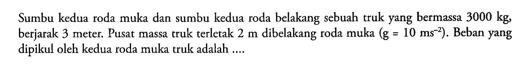 Sumbu kedua roda muka dan sumbu kedua roda belakang sebuah truk yang bermassa 3000 kg, berjarak 3 meter. Pusat massa truk terletak 2 m dibelakang roda muka (g = 10 ms^(-2)) . Beban yang dipikul oleh kedua roda muka truk adalah ...