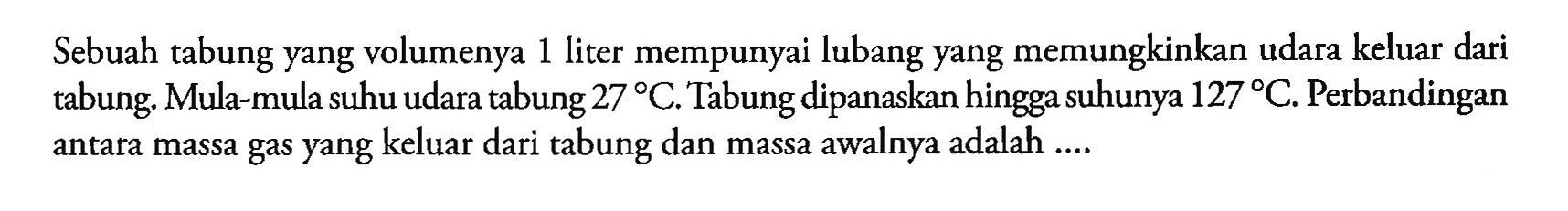 Sebuah tabung yang volumenya 1 liter mempunyai lubang yang memungkinkan udara keluar dari tabung. Mula-mula suhu udara tabung 27C. Tabung dipanaskan hingga suhunya 127C. Perbandingan antara massa gas yang keluar dari tabung dan massa awalnya adalah ....