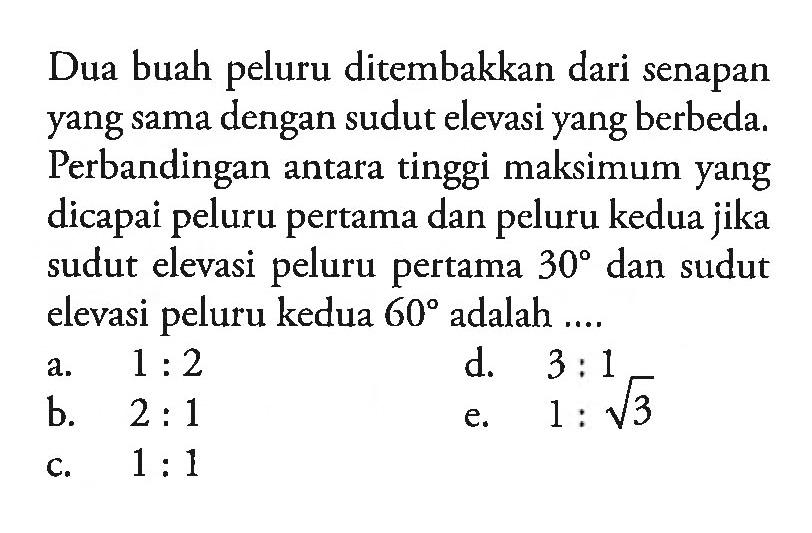 Dua buah peluru ditembakkan dari senapan yang sama dengan sudut elevasi yang berbeda. Perbandingan antara tinggi maksimum yang dicapai peluru pertama dan peluru kedua jika sudut elevasi peluru pertama  30  dan sudut elevasi peluru kedua  60  adalah ....