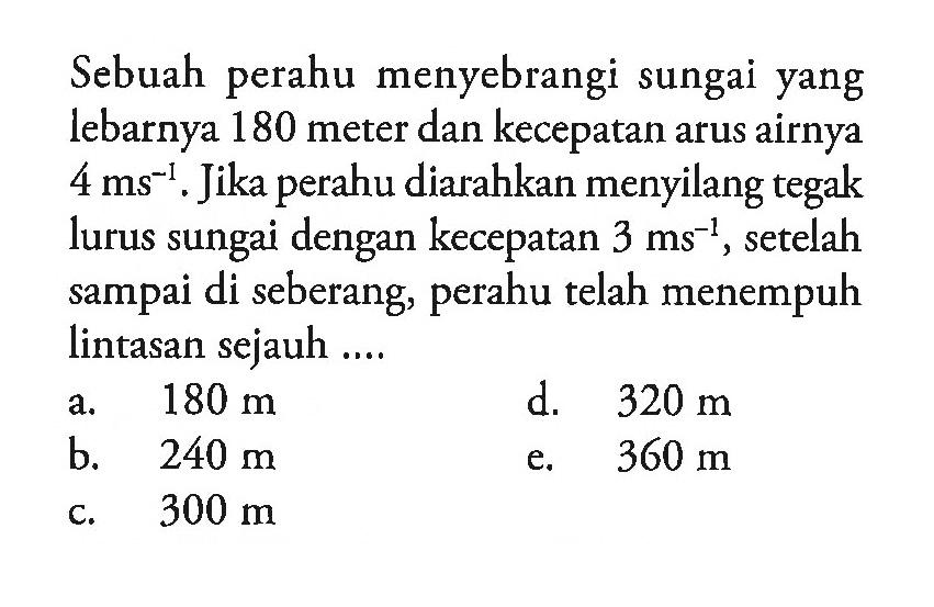 Sebuah perahu menyebrangi sungai yang lebarnya 180 meter dan kecepatan arus airnya 4 ms^(-1). Jika perahu diarahkan menyilang tegak lurus sungai dengan kecepatan 3 ms^(-1) setelah sampai di seberang, perahu telah menempuh lintasan sejauh ...