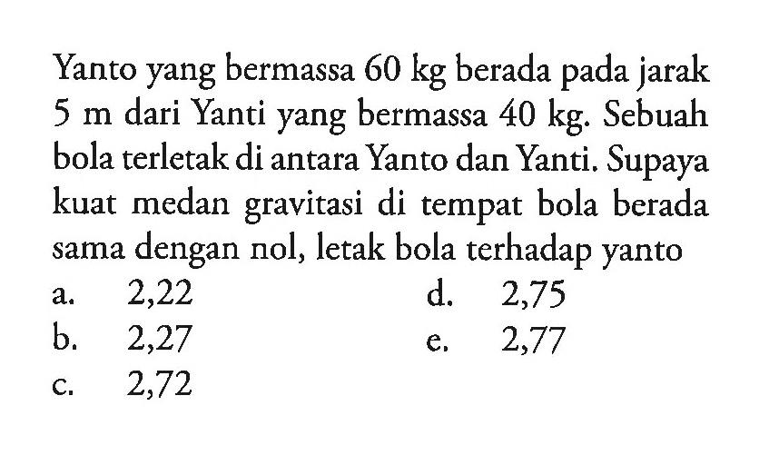 Yanto yang bermassa  60 kg  berada pada jarak  5 m  dari Yanti yang bermassa  40 kg. Sebuah bola terletak di antara Yanto dan Yanti. Supaya kuat medan gravitasi di tempat bola berada sama dengan nol, letak bola terhadap yanto