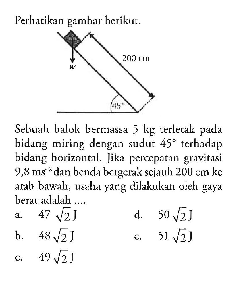 Perhatikan gambar berikut. 200 cm w 45 
Sebuah balok bermassa 5 kg terletak pada bidang miring dengan sudut 45 terhadap bidang horizontal. Jika percepatan gravitasi 9,8 ms^(-2) dan benda bergerak sejauh 200 cm ke arah bawah, usaha yang dilakukan oleh gaya berat adalah .... 
a. 47 akar(2) J 
d.  50 akar(2) J 
b. 48 akar(2) J 
e. 51 akar(2) J 
c. 49 akar(2) J 